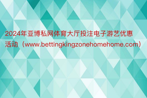 2024年亚博私网体育大厅投注电子游艺优惠活动（www.bettingkingzonehomehome.com）