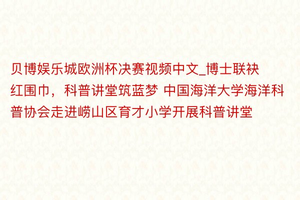 贝博娱乐城欧洲杯决赛视频中文_博士联袂红围巾，科普讲堂筑蓝梦 中国海洋大学海洋科普协会走进崂山区育才小学开展科普讲堂