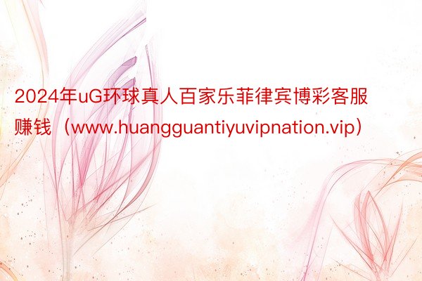 2024年uG环球真人百家乐菲律宾博彩客服赚钱（www.huangguantiyuvipnation.vip）