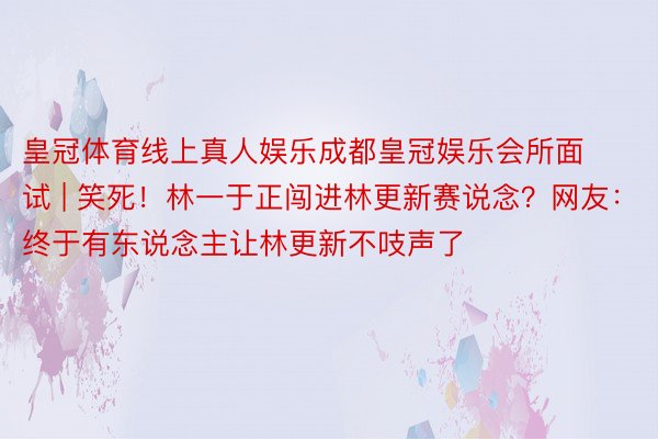 皇冠体育线上真人娱乐成都皇冠娱乐会所面试 | 笑死！林一于正闯进林更新赛说念？网友：终于有东说念主让林更新不吱声了