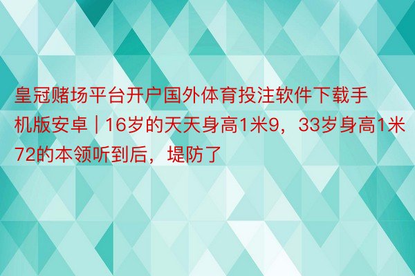 皇冠赌场平台开户国外体育投注软件下载手机版安卓 | 16岁的天天身高1米9，33岁身高1米72的本领听到后，堤防了