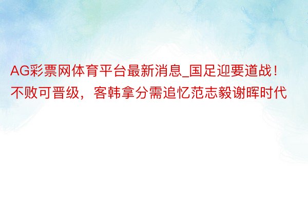 AG彩票网体育平台最新消息_国足迎要道战！不败可晋级，客韩拿分需追忆范志毅谢晖时代