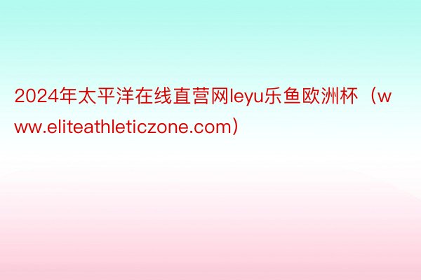 2024年太平洋在线直营网leyu乐鱼欧洲杯（www.eliteathleticzone.com）