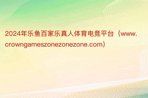 2024年乐鱼百家乐真人体育电竞平台（www.crowngameszonezonezone.com）