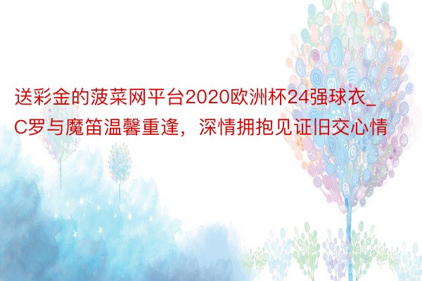 送彩金的菠菜网平台2020欧洲杯24强球衣_C罗与魔笛温馨重逢，深情拥抱见证旧交心情