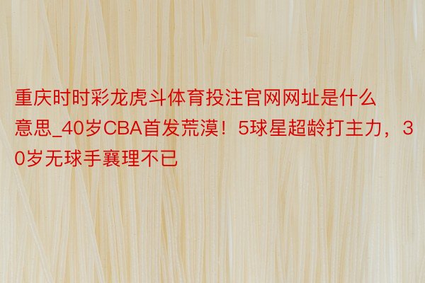 重庆时时彩龙虎斗体育投注官网网址是什么意思_40岁CBA首发荒漠！5球星超龄打主力，30岁无球手襄理不已