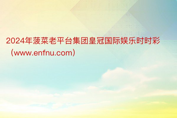 2024年菠菜老平台集团皇冠国际娱乐时时彩（www.enfnu.com）