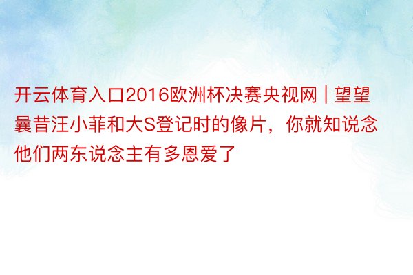 开云体育入口2016欧洲杯决赛央视网 | 望望曩昔汪小菲和大S登记时的像片，你就知说念他们两东说念主有多恩爱了