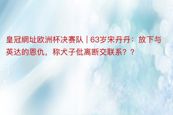 皇冠網址欧洲杯决赛队 | 63岁宋丹丹：放下与英达的恩仇，称犬子仳离断交联系？？