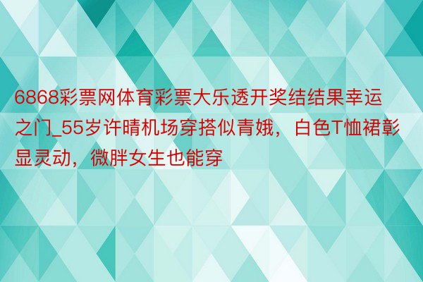 6868彩票网体育彩票大乐透开奖结结果幸运之门_55岁许晴机场穿搭似青娥，白色T恤裙彰显灵动，微胖女生也能穿