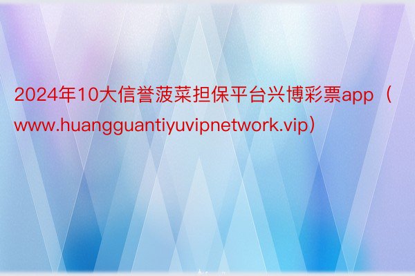 2024年10大信誉菠菜担保平台兴博彩票app（www.huangguantiyuvipnetwork.vip）