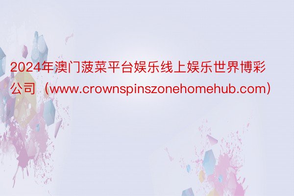 2024年澳门菠菜平台娱乐线上娱乐世界博彩公司（www.crownspinszonehomehub.com）