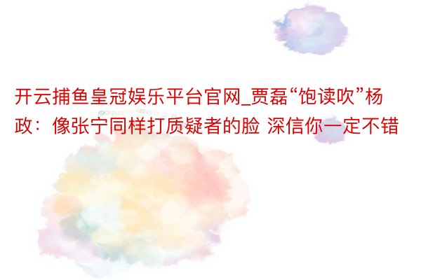 开云捕鱼皇冠娱乐平台官网_贾磊“饱读吹”杨政：像张宁同样打质疑者的脸 深信你一定不错