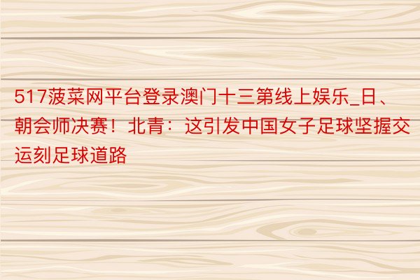 517菠菜网平台登录澳门十三第线上娱乐_日、朝会师决赛！北青：这引发中国女子足球坚握交运刻足球道路