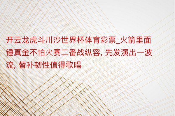 开云龙虎斗川沙世界杯体育彩票_火箭里面锤真金不怕火赛二番战纵容, 先发演出一波流, 替补韧性值得歌唱