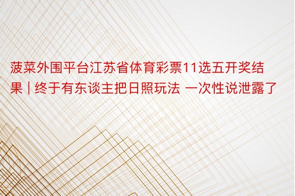 菠菜外围平台江苏省体育彩票11选五开奖结果 | 终于有东谈主把日照玩法 一次性说泄露了