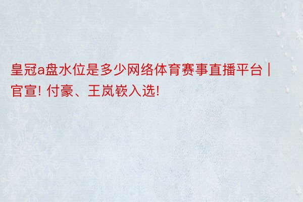 皇冠a盘水位是多少网络体育赛事直播平台 | 官宣! 付豪、王岚嵚入选!