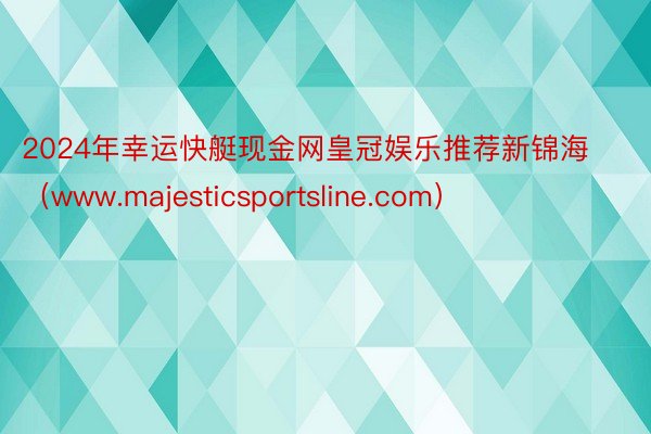 2024年幸运快艇现金网皇冠娱乐推荐新锦海（www.majesticsportsline.com）