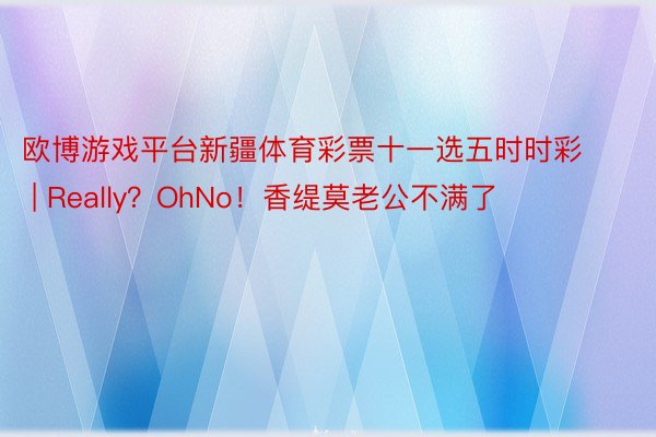 欧博游戏平台新疆体育彩票十一选五时时彩 | Really？OhNo！香缇莫老公不满了