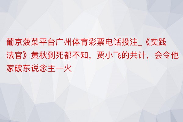 葡京菠菜平台广州体育彩票电话投注_《实践法官》黄秋到死都不知，贾小飞的共计，会令他家破东说念主一火