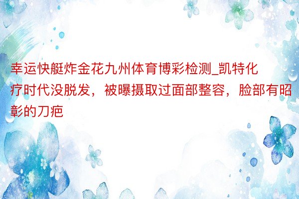 幸运快艇炸金花九州体育博彩检测_凯特化疗时代没脱发，被曝摄取过面部整容，脸部有昭彰的刀疤