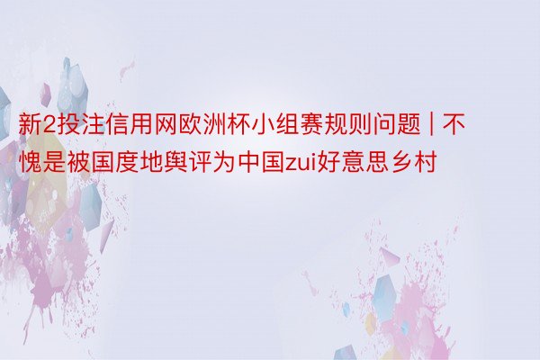 新2投注信用网欧洲杯小组赛规则问题 | 不愧是被国度地舆评为中国zui好意思乡村