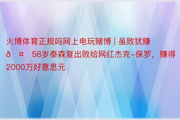 火博体育正规吗网上电玩赌博 | 虽败犹赚🤑58岁泰森复出败给网红杰克-保罗，赚得2000万好意思元