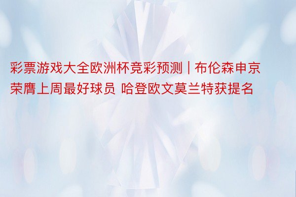 彩票游戏大全欧洲杯竞彩预测 | 布伦森申京荣膺上周最好球员 哈登欧文莫兰特获提名