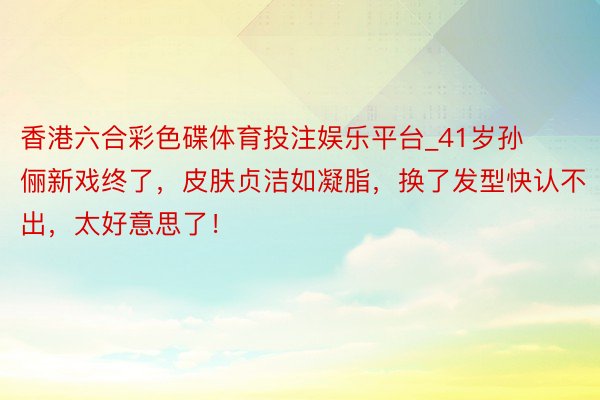 香港六合彩色碟体育投注娱乐平台_41岁孙俪新戏终了，皮肤贞洁如凝脂，换了发型快认不出，太好意思了！