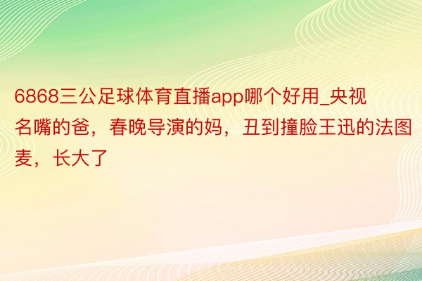 6868三公足球体育直播app哪个好用_央视名嘴的爸，春晚导演的妈，丑到撞脸王迅的法图麦，长大了