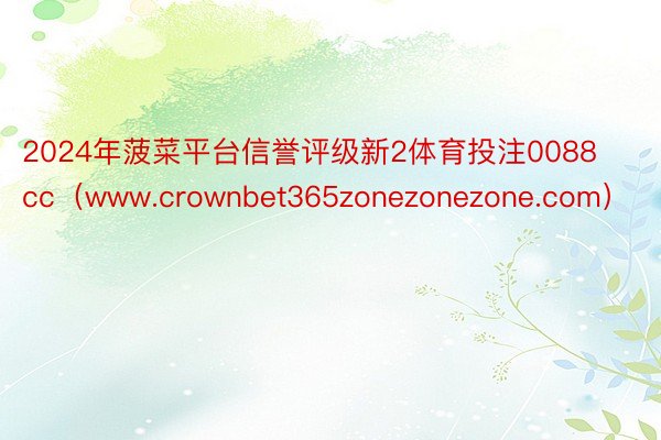 2024年菠菜平台信誉评级新2体育投注0088cc（www.crownbet365zonezonezone.com）