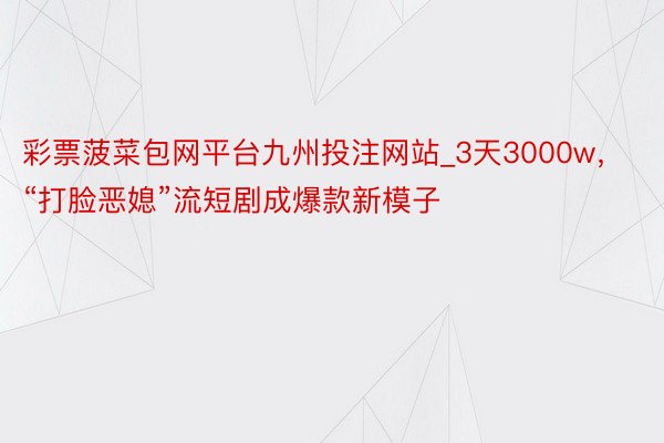 彩票菠菜包网平台九州投注网站_3天3000w，“打脸恶媳”流短剧成爆款新模子