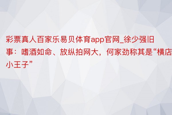 彩票真人百家乐易贝体育app官网_徐少强旧事：嗜酒如命、放纵拍网大，何家劲称其是“横店小王子”