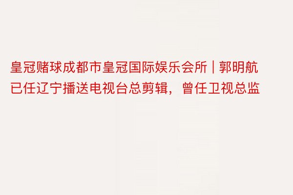 皇冠赌球成都市皇冠国际娱乐会所 | 郭明航已任辽宁播送电视台总剪辑，曾任卫视总监