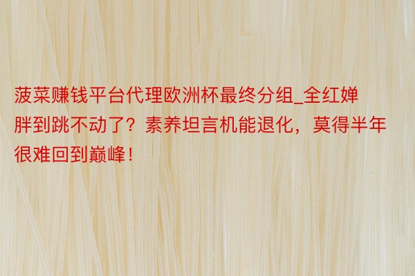 菠菜赚钱平台代理欧洲杯最终分组_全红婵胖到跳不动了？素养坦言机能退化，莫得半年很难回到巅峰！