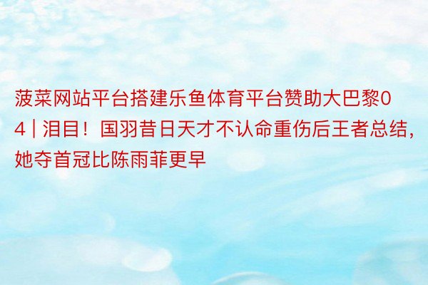 菠菜网站平台搭建乐鱼体育平台赞助大巴黎04 | 泪目！国羽昔日天才不认命重伤后王者总结，她夺首冠比陈雨菲更早