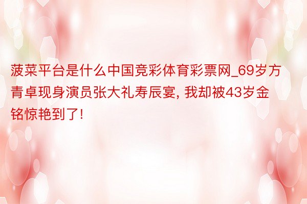 菠菜平台是什么中国竞彩体育彩票网_69岁方青卓现身演员张大礼寿辰宴, 我却被43岁金铭惊艳到了!