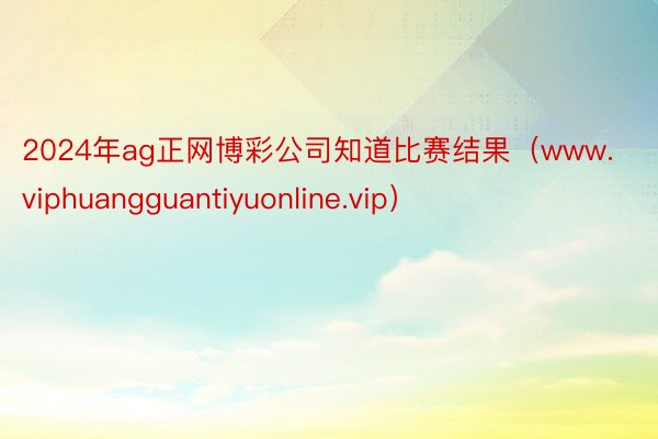 2024年ag正网博彩公司知道比赛结果（www.viphuangguantiyuonline.vip）