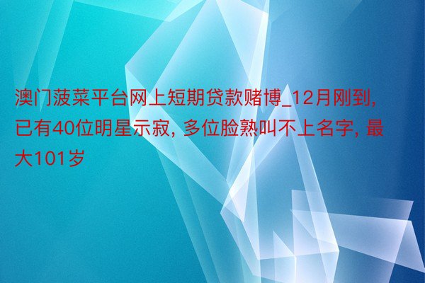 澳门菠菜平台网上短期贷款赌博_12月刚到, 已有40位明星示寂, 多位脸熟叫不上名字, 最大101岁