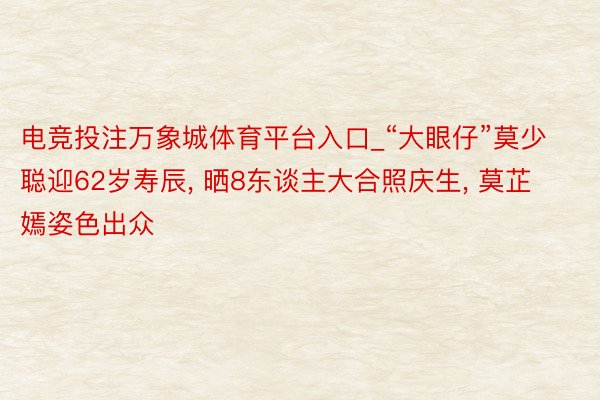 电竞投注万象城体育平台入口_“大眼仔”莫少聪迎62岁寿辰, 晒8东谈主大合照庆生, 莫芷嫣姿色出众