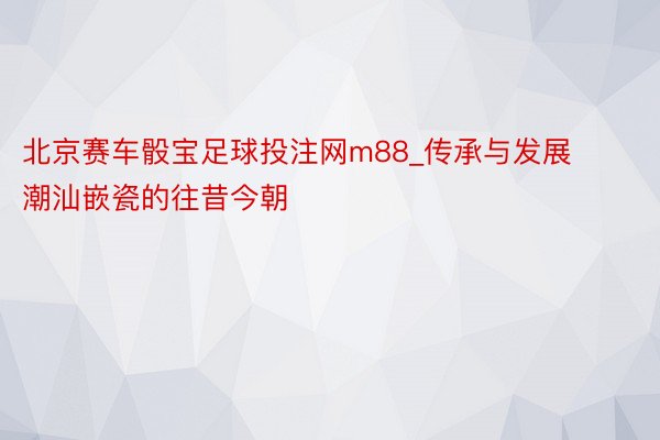 北京赛车骰宝足球投注网m88_传承与发展 潮汕嵌瓷的往昔今朝