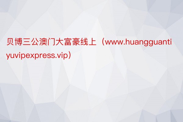 贝博三公澳门大富豪线上（www.huangguantiyuvipexpress.vip）