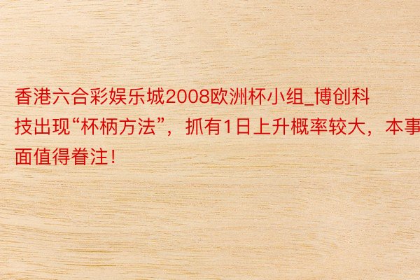 香港六合彩娱乐城2008欧洲杯小组_博创科技出现“杯柄方法”，抓有1日上升概率较大，本事面值得眷注！