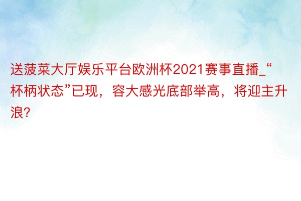 送菠菜大厅娱乐平台欧洲杯2021赛事直播_“杯柄状态”已现，容大感光底部举高，将迎主升浪？