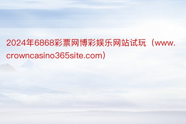 2024年6868彩票网博彩娱乐网站试玩（www.crowncasino365site.com）