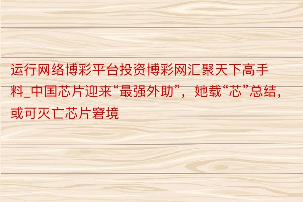 运行网络博彩平台投资博彩网汇聚天下高手料_中国芯片迎来“最强外助”，她载“芯”总结，或可灭亡芯片窘境