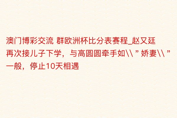 澳门博彩交流 群欧洲杯比分表赛程_赵又廷再次接儿子下学，与高圆圆牵手如\＂娇妻\＂一般，停止10天相遇