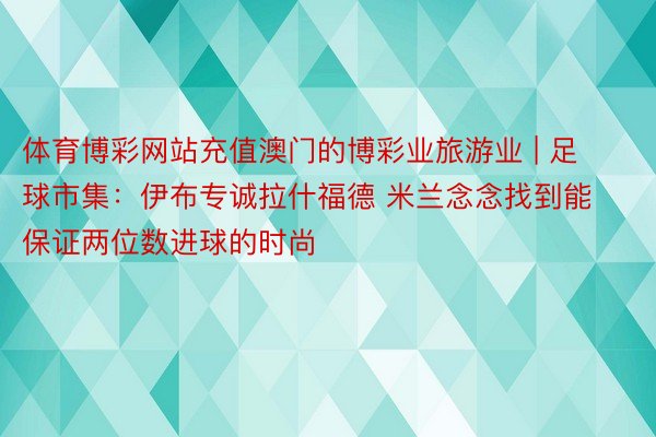 体育博彩网站充值澳门的博彩业旅游业 | 足球市集：伊布专诚拉什福德 米兰念念找到能保证两位数进球的时尚