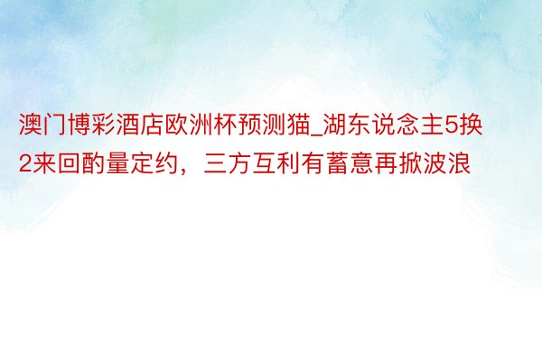 澳门博彩酒店欧洲杯预测猫_湖东说念主5换2来回酌量定约，三方互利有蓄意再掀波浪