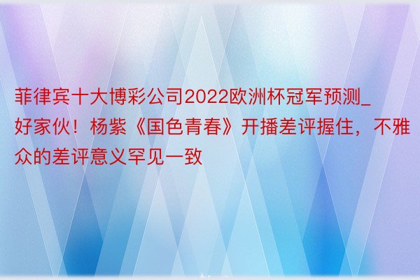 菲律宾十大博彩公司2022欧洲杯冠军预测_好家伙！杨紫《国色青春》开播差评握住，不雅众的差评意义罕见一致